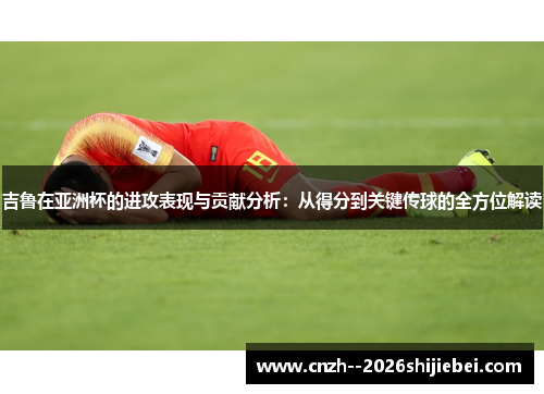 吉鲁在亚洲杯的进攻表现与贡献分析：从得分到关键传球的全方位解读