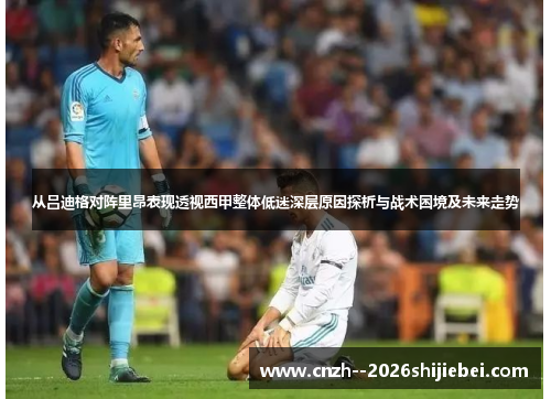从吕迪格对阵里昂表现透视西甲整体低迷深层原因探析与战术困境及未来走势