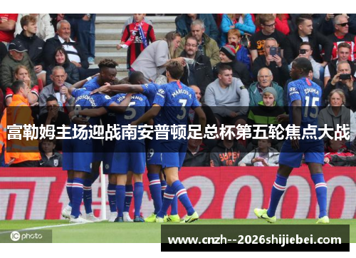 富勒姆主场迎战南安普顿足总杯第五轮焦点大战