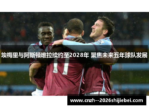 埃梅里与阿斯顿维拉续约至2028年 聚焦未来五年球队发展 埃梅里与阿斯顿维拉续约至2028年 聚焦未来五年球队发展