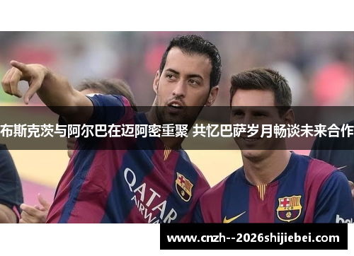布斯克茨与阿尔巴在迈阿密重聚 共忆巴萨岁月畅谈未来合作