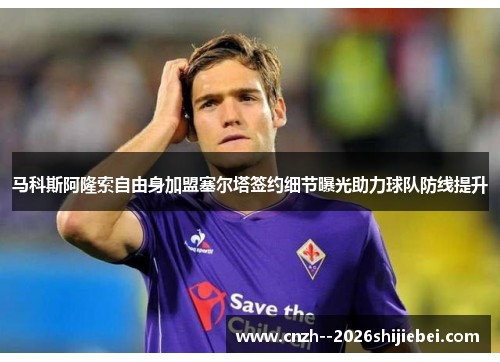 马科斯阿隆索自由身加盟塞尔塔签约细节曝光助力球队防线提升