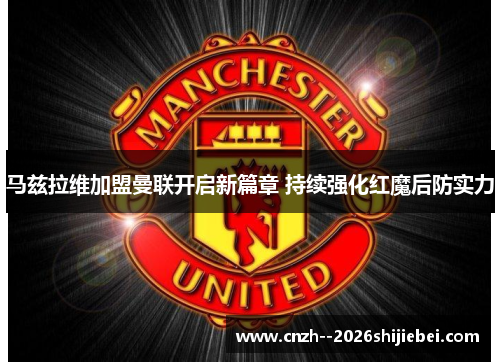 马兹拉维加盟曼联开启新篇章 持续强化红魔后防实力