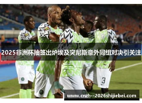 2025非洲杯抽签出炉埃及突尼斯意外同组对决引关注