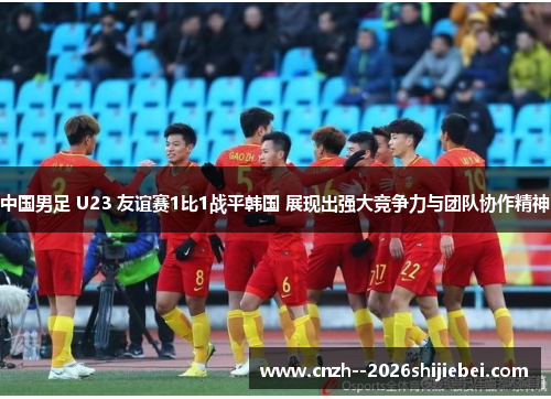 中国男足 U23 友谊赛1比1战平韩国 展现出强大竞争力与团队协作精神