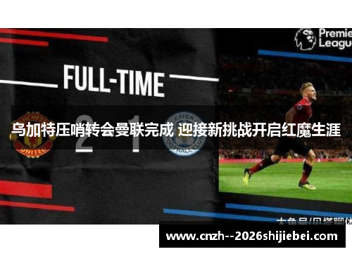 乌加特压哨转会曼联完成 迎接新挑战开启红魔生涯 乌加特压哨转会曼联完成 迎接新挑战开启红魔生涯