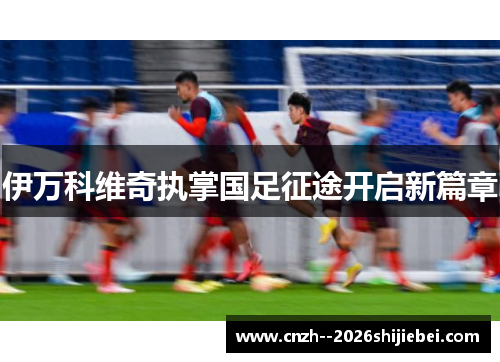 伊万科维奇执掌国足征途开启新篇章 伊万科维奇执掌国足征途开启新篇章